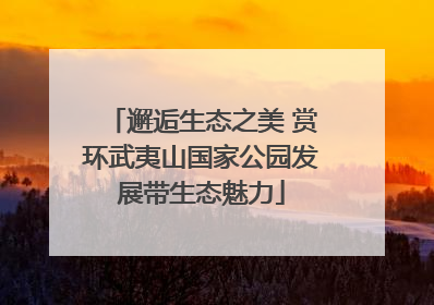 邂逅生态之美 赏环武夷山国家公园发展带生态魅力
